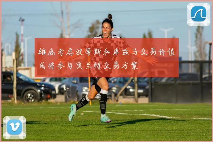 雄鹿考虑波蒂斯和库兹马交易价值或将参与莫兰特交易方案