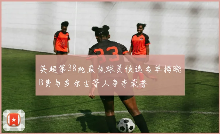 英超第38轮最佳球员候选名单揭晓B费与多尔古等人争夺荣誉