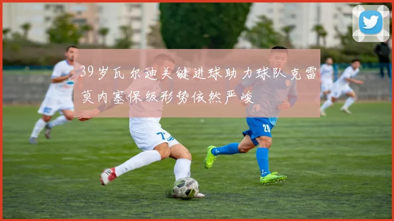 39岁瓦尔迪关键进球助力球队克雷莫内塞保级形势依然严峻