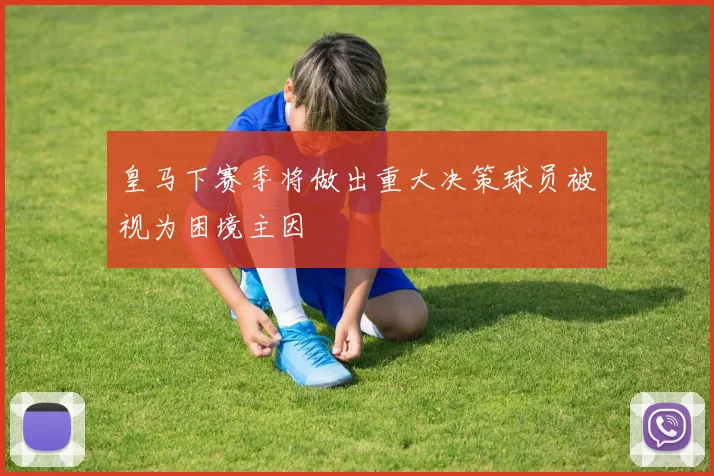 皇马下赛季将做出重大决策球员被视为困境主因