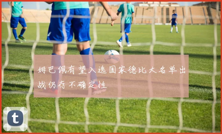姆巴佩有望入选国家德比大名单出战仍存不确定性