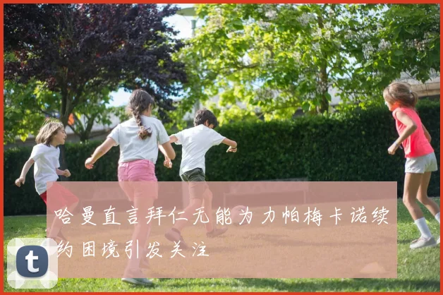 哈曼直言拜仁无能为力帕梅卡诺续约困境引发关注