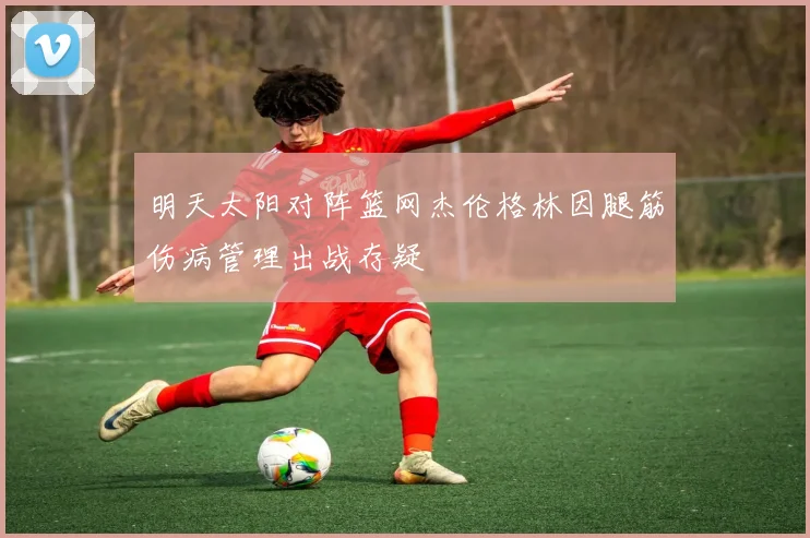 明天太阳对阵篮网杰伦格林因腿筋伤病管理出战存疑