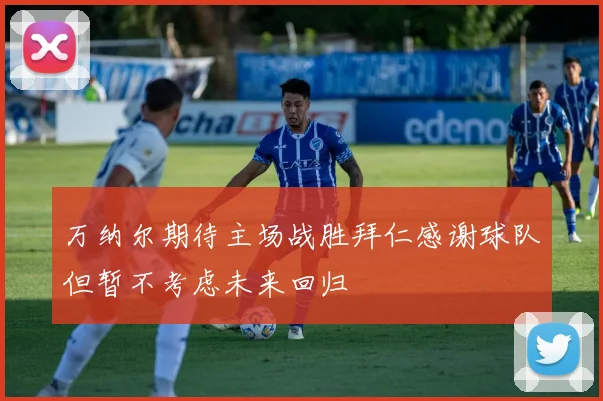 万纳尔期待主场战胜拜仁感谢球队但暂不考虑未来回归