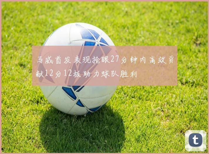 马威首发表现抢眼27分钟内高效贡献12分12板助力球队胜利