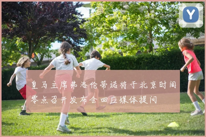 皇马主席弗洛伦蒂诺将于北京时间零点召开发布会回应媒体提问