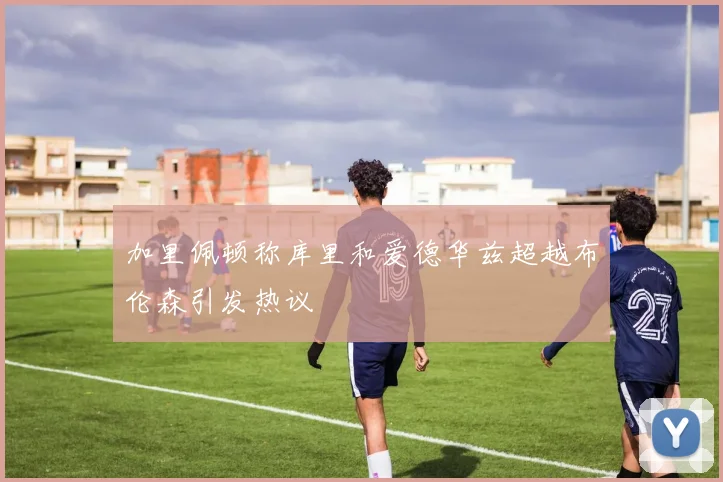 加里佩顿称库里和爱德华兹超越布伦森引发热议