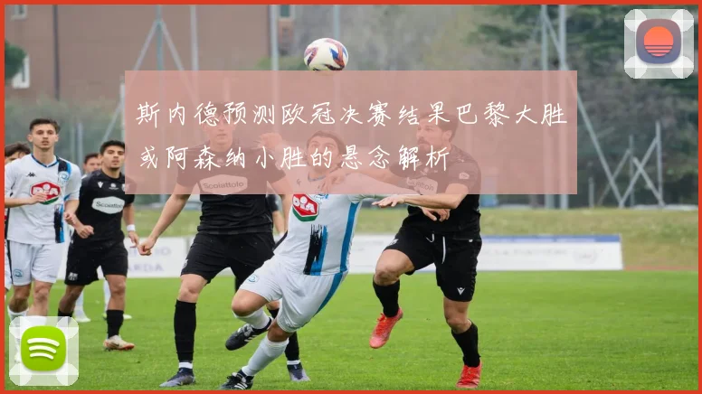 斯内德预测欧冠决赛结果巴黎大胜或阿森纳小胜的悬念解析