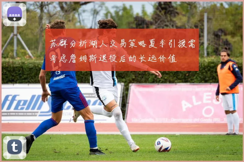 苏群分析湖人交易策略夏季引援需考虑詹姆斯退役后的长远价值